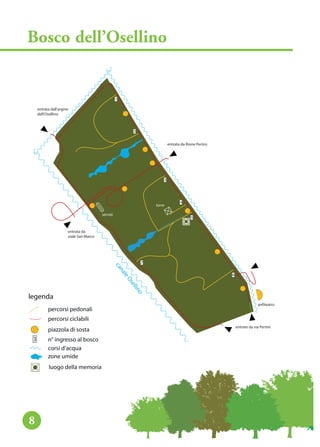 legenda
percorsi pedonali
percorsi ciclabili
piazzola di sosta
n° ingresso al bosco
corsi d’acqua
entrate da via Pertini
entrata da
viale San Marco
entrata dall’argine
dell’Osellino
entrata da Rione Pertini
anfiteatro
servizi
torre
onillesOelanac
3
2
1
3
4
5
6
7
zone umide
luogo della memoria
Bosco dell’Osellino
8
legenda
percorsi pedonali
percorsi ciclabili
piazzola di sosta
n° ingresso al bosco
corsi d’acqua
3
zone umide
luogo della memoria
 