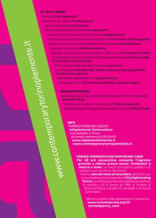 CITTÀ DI TORINO
Sindaca Chiara Appendino
Assessora alla Cultura Francesca Leon
Capo di Gabinetto Paolo Giordana
Responsabile Comunicazione Luca Pasquaretta
Direttore Servizio Gabinetto della Sindaca Giuseppe Ferrari
Direttore Centrale Direzione Servizi Culturali e Amministrativi Emilio Agagliati
Dirigente servizio e supporto Gabinetto della Sindaca Antonella Rava
Dirigente Area Cultura Stefano Benedetto
Dirigente Servizio Arti Contemporanee, Cinema, Teatro Francesco De Biase
Comunicazione e promozione eventi Gabinetto della Sindaca Maria Careddu,
Cira Liccardi, Cristina Sciolla
Ufficio Stampa Gabinetto della Sindaca Luisa Cicero
Luci d’Artista Antonella Baldi, Chiara Genovese, Mariagrazia Fella,
Claudia Anne Ladurner
Redazione ContemporaryArt Giuliana Pelizza
ContemporaryArt Web Francesco Maltese, Orlando Saggion
REGIONE PIEMONTE
Assessore alla Cultura, Patrimonio linguistico e Politiche giovanili
Antonella Parigi
Direttore Area Cultura, Turismo, Sport Paola Casagrande
DirigenteSettorePromozionedelleattivitàCulturali MarcoChiriotti
INFO
NUMERO VERDE 800 329329
Infopiemonte Torinocultura
Via Garibaldi, 2 Torino
da lunedì a domenica 9.00/18.00
www.inpiemonteintorino.it
www.contemporarytorinopiemonte.it
TORINO+PIEMONTE CONTEMPORARY CARD
Per 48 ore consecutive consente l’ingresso
gratuito o ridotto presso musei, fondazioni e
mostre a tema, sui mezzi di trasporto pubblici e di
ottenere uno sconto sui TaxiTorino.
Inoltre, solo nel mese di novembre, dà diritto a un
tourcompletogratuitoabordodelCitySightseeing
Torino,suunalineaascelta,dacapolineaacapolinea.
In vendita a 25 € presso gli Uffici di Turismo di
Torino di Piazza Castello-Via Garibaldi e di Piazza
Carlo Felice.
Elenco completo delle agevolazioni e riduzioni su
www.turismotorino.org/IT/
contemporary_card
 