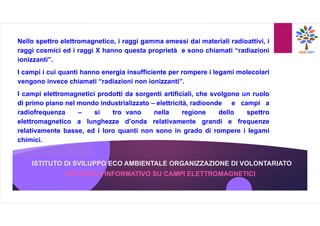 ISTITUTO DI SVILUPPO ECO AMBIENTALE ORGANIZZAZIONE DI VOLONTARIATO
Nello spettro elettromagnetico, i raggi gamma emessi dai materiali radioattivi, i
raggi cosmici ed i raggi X hanno questa proprietà e sono chiamati “radiazioni
ionizzanti”.
I campi i cui quanti hanno energia insufficiente per rompere i legami molecolari
vengono invece chiamati “radiazioni non ionizzanti”.
I campi elettromagnetici prodotti da sorgenti artificiali, che svolgono un ruolo
di primo piano nel mondo industrializzato – elettricità, radioonde e campi a
radiofrequenza – si tro vano nella regione dello spettro
elettromagnetico a lunghezze d’onda relativamente grandi e frequenze
relativamente basse, ed i loro quanti non sono in grado di rompere i legami
chimici.
OPUSCOLO INFORMATIVO SU CAMPI ELETTROMAGNETICI
 