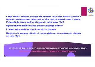 ISTITUTO DI SVILUPPO ECO AMBIENTALE ORGANIZZAZIONE DI VOLONTARIATO
Campi elettrici esistono ovunque sia presente una carica elettrica positiva o
negativa: essi esercitano delle forze su altre cariche presenti entro il campo.
L’intensità del campo elettrico si misura in volt al metro (V/m).
Ogni conduttore elettrico carico produce un campo elettrico.
Il campo esiste anche se non circola alcuna corrente.
Maggiore è la tensione, più alto è il campo elettrico a una determinata distanza
dal conduttore.
OPUSCOLO INFORMATIVO SU CAMPI ELETTROMAGNETICI
 
