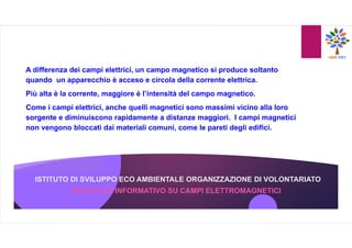 ISTITUTO DI SVILUPPO ECO AMBIENTALE ORGANIZZAZIONE DI VOLONTARIATO
A differenza dei campi elettrici, un campo magnetico si produce soltanto
quando un apparecchio è acceso e circola della corrente elettrica.
Più alta è la corrente, maggiore è l’intensità del campo magnetico.
Come i campi elettrici, anche quelli magnetici sono massimi vicino alla loro
sorgente e diminuiscono rapidamente a distanze maggiori. I campi magnetici
non vengono bloccati dai materiali comuni, come le pareti degli edifici.
OPUSCOLO INFORMATIVO SU CAMPI ELETTROMAGNETICI
 