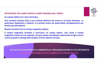 ISTITUTO DI SVILUPPO ECO AMBIENTALE ORGANIZZAZIONE DI VOLONTARIATO
OPUSCOLO INFORMATIVO SU CAMPI ELETTROMAGNETICI
DIFFERENZE TRA CAMPI STATICI E CAMPI VARIABILI NEL TEMPO
Un campo statico non varia nel tempo.
Una corrente continua (CC) è una corrente elettrica che scorre in un’unica direzione. In
qualunque dispositivo a batteria, la corrente scorre da quest’ultima all’apparecchio per
tornare poi alla batteria.
Questa corrente crea un campo magnetico statico.
Il campo magnetico terrestre è anch’esso un campo statico, così come il campo
magnetico creato da una calamita, che può essere visualizzato osservando le figure che si
creano quando si sparge della limatura di ferro attorno ad essa.
 