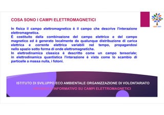 ISTITUTO DI SVILUPPO ECO AMBIENTALE ORGANIZZAZIONE DI VOLONTARIATO
OPUSCOLO INFORMATIVO SU CAMPI ELETTROMAGNETICI
COSA SONO I CAMPI ELETTROMAGNETICI
In fisica il campo elettromagnetico è il campo che descrive l'interazione
elettromagnetica.
È costituito dalla combinazione del campo elettrico e del campo
magnetico ed è generato localmente da qualunque distribuzione di carica
elettrica e corrente elettrica variabili nel tempo, propagandosi
nello spazio sotto forma di onde elettromagnetiche.
In elettrodinamica classica è descritto come un campo tensoriale;
in elettrodinamica quantistica l'interazione è vista come lo scambio di
particelle a massa nulla, i fotoni.
 