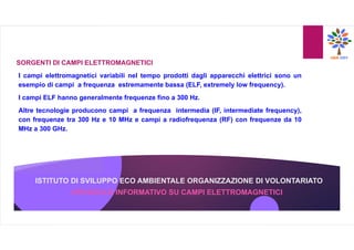ISTITUTO DI SVILUPPO ECO AMBIENTALE ORGANIZZAZIONE DI VOLONTARIATO
OPUSCOLO INFORMATIVO SU CAMPI ELETTROMAGNETICI
SORGENTI DI CAMPI ELETTROMAGNETICI
I campi elettromagnetici variabili nel tempo prodotti dagli apparecchi elettrici sono un
esempio di campi a frequenza estremamente bassa (ELF, extremely low frequency).
I campi ELF hanno generalmente frequenze fino a 300 Hz.
Altre tecnologie producono campi a frequenza intermedia (IF, intermediate frequency),
con frequenze tra 300 Hz e 10 MHz e campi a radiofrequenza (RF) con frequenze da 10
MHz a 300 GHz.
 