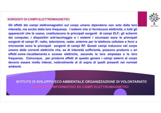 ISTITUTO DI SVILUPPO ECO AMBIENTALE ORGANIZZAZIONE DI VOLONTARIATO
OPUSCOLO INFORMATIVO SU CAMPI ELETTROMAGNETICI
SORGENTI DI CAMPI ELETTROMAGNETICI
Gli effetti dei campi elettromagnetici sul corpo umano dipendono non solo dalla loro
intensità, ma anche dalla loro frequenza. I sistemi che ci forniscono elettricità, e tutti gli
apparecchi che la usano, costituiscono le principali sorgenti di campi ELF; gli schermi
dei computer, i dispositivi anti-taccheggio e i sistemi i sicurezza sono le principali
sorgenti di campi IF; radio, televisione, radar, antenne per la telefonia cellulare e forni a
microonde sono le principali sorgenti di campi RF. Questi campi inducono nel corpo
umano delle correnti elettriche che, se di intensità sufficiente, possono produrre v ari
effetti come riscaldamento e scosse elettriche, secondo la loro ampiezza e la loro
frequenza. Comunque, per produrre effetti di questo genere i campi esterni al corpo
devono essere molto intensi, notevolmente al di sopra di quelli presenti nei normali
ambienti.
 