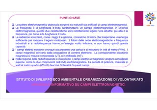 ISTITUTO DI SVILUPPO ECO AMBIENTALE ORGANIZZAZIONE DI VOLONTARIATO
OPUSCOLO INFORMATIVO SU CAMPI ELETTROMAGNETICI
PUNTI CHIAVE
 Lo spettro elettromagnetico abbraccia sorgenti sia naturali sia artificiali di campi elettromagnetici.
 La frequenza e la lunghezza d’onda caratterizzano un campo elettromagnetico. In un’onda
elettromagnetica, queste due caratteristiche sono strettamente legate l’una all’altra: più alta è la
frequenza, più breve è la lunghezza d’onda.
 Le radiazioni ionizzanti, come i raggi X e gamma, consistono di fotoni che trasportano un’energia
sufficiente per rompere i legami molecolari. I fotoni delle onde elettromagnetiche a frequenze
industriali e a radiofrequenze hanno un’energia molto inferiore, e non hanno quindi questa
capacità.
 I campi elettrici esistono ovunque sia presente una carica e si misurano in volt al metro (V/m). I
campi magnetici derivano dalla circolazione di correnti elettriche. La corrispondente induzione
magnetica si misura in microtesla (µT), o in millitesla (mT).
 Nella regione delle radiofrequenze e microonde, i campi elettrici e magnetici vengono considerati
insieme, come le due componenti dell’onda elettromagnetica. La densità di potenza, misurata in
watt al metro quadro (W/m2) descrive l’intensità di questi campi.
 