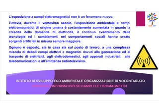 ISTITUTO DI SVILUPPO ECO AMBIENTALE ORGANIZZAZIONE DI VOLONTARIATO
OPUSCOLO INFORMATIVO SU CAMPI ELETTROMAGNETICI
L’esposizione a campi elettromagnetici non è un fenomeno nuovo.
Tuttavia, durante il ventesimo secolo, l’esposizione ambientale a campi
elettromagnetici di origine umana è costantemente aumentata in quanto la
crescita della domanda di elettricità, il continuo avanzamento delle
tecnologie ed i cambiamenti nei comportamenti sociali hanno creato
sorgenti artificiali in misura sempre maggiore.
Ognuno è esposto, sia in casa sia sul posto di lavoro, a una complessa
miscela di deboli campi elettrici e magnetici dovuti alla generazione ed al
trasporto di elettricità, agli elettrodomestici, agli apparati industriali, alle
telecomunicazioni e all’emittenza radiotelevisiva.
 
