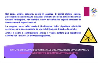 ISTITUTO DI SVILUPPO ECO AMBIENTALE ORGANIZZAZIONE DI VOLONTARIATO
OPUSCOLO INFORMATIVO SU CAMPI ELETTROMAGNETICI
Nel corpo umano esistono, anche in assenza di campi elettrici esterni,
piccolissime correnti dovute a reazioni chimiche che sono parte delle normali
funzioni fisiologiche. Per esempio, i nervi si scambiano segnali attraverso la
trasmissione di impulsi elettrici.
La maggior parte delle reazioni biochimiche, dalla digestione all’attività
cerebrale, sono accompagnate da una ridistribuzione di particelle cariche.
Anche il cuore è elettricamente attivo; il vostro dottore può registrarne
l’attività con l’aiuto di un elettrocardiogramma.
 