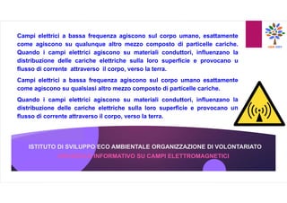 ISTITUTO DI SVILUPPO ECO AMBIENTALE ORGANIZZAZIONE DI VOLONTARIATO
OPUSCOLO INFORMATIVO SU CAMPI ELETTROMAGNETICI
Campi elettrici a bassa frequenza agiscono sul corpo umano, esattamente
come agiscono su qualunque altro mezzo composto di particelle cariche.
Quando i campi elettrici agiscono su materiali conduttori, influenzano la
distribuzione delle cariche elettriche sulla loro superficie e provocano u
flusso di corrente attraverso il corpo, verso la terra.
Campi elettrici a bassa frequenza agiscono sul corpo umano esattamente
come agiscono su qualsiasi altro mezzo composto di particelle cariche.
Quando i campi elettrici agiscono su materiali conduttori, influenzano la
distribuzione delle cariche elettriche sulla loro superficie e provocano un
flusso di corrente attraverso il corpo, verso la terra.
 