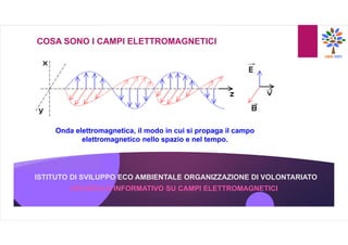 ISTITUTO DI SVILUPPO ECO AMBIENTALE ORGANIZZAZIONE DI VOLONTARIATO
COSA SONO I CAMPI ELETTROMAGNETICI
Onda elettromagnetica, il modo in cui si propaga il campo
elettromagnetico nello spazio e nel tempo.
OPUSCOLO INFORMATIVO SU CAMPI ELETTROMAGNETICI
 