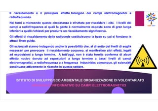 ISTITUTO DI SVILUPPO ECO AMBIENTALE ORGANIZZAZIONE DI VOLONTARIATO
OPUSCOLO INFORMATIVO SU CAMPI ELETTROMAGNETICI
Il riscaldamento è il principale effetto biologico dei campi elettromagnetici a
radiofrequenza.
Nei forni a microonde questa circostanza è sfruttata per riscaldare i cibi. I livelli dei
campi a radiofrequenza ai quali la gente è normalmente esposta sono di gran lunga
inferiori a quelli richiesti per produrre un riscaldamento significativo.
Gli effetti di riscaldamento delle radioonde costituiscono la base su cui si fondano le
attuali linee guida.
Gli scienziati stanno indagando anche la possibilità che, al di sotto dei livelli di soglia
necessari per provocare il riscaldamento corporeo, si manifestino altri effetti, legati
ad esposizioni a lungo termine. A tutt’oggi, non è stata fornita conferma di alcun
effetto nocivo dovuto ad esposizioni a lungo termine a bassi livelli di campi
elettromagnetici, a radiofrequenza o a frequenza industriale; comunque, gli scienziati
continuano attivamente le ricerche in questo settore.
 