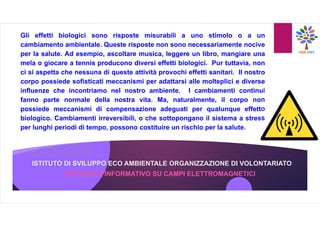 ISTITUTO DI SVILUPPO ECO AMBIENTALE ORGANIZZAZIONE DI VOLONTARIATO
OPUSCOLO INFORMATIVO SU CAMPI ELETTROMAGNETICI
Gli effetti biologici sono risposte misurabili a uno stimolo o a un
cambiamento ambientale. Queste risposte non sono necessariamente nocive
per la salute. Ad esempio, ascoltare musica, leggere un libro, mangiare una
mela o giocare a tennis producono diversi effetti biologici. Pur tuttavia, non
ci si aspetta che nessuna di queste attività provochi effetti sanitari. Il nostro
corpo possiede sofisticati meccanismi per adattarsi alle molteplici e diverse
influenze che incontriamo nel nostro ambiente. I cambiamenti continui
fanno parte normale della nostra vita. Ma, naturalmente, il corpo non
possiede meccanismi di compensazione adeguati per qualunque effetto
biologico. Cambiamenti irreversibili, o che sottopongano il sistema a stress
per lunghi periodi di tempo, possono costituire un rischio per la salute.
 