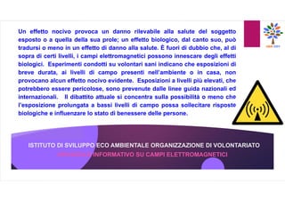 ISTITUTO DI SVILUPPO ECO AMBIENTALE ORGANIZZAZIONE DI VOLONTARIATO
OPUSCOLO INFORMATIVO SU CAMPI ELETTROMAGNETICI
Un effetto nocivo provoca un danno rilevabile alla salute del soggetto
esposto o a quella della sua prole; un effetto biologico, dal canto suo, può
tradursi o meno in un effetto di danno alla salute. È fuori di dubbio che, al di
sopra di certi livelli, i campi elettromagnetici possono innescare degli effetti
biologici. Esperimenti condotti su volontari sani indicano che esposizioni di
breve durata, ai livelli di campo presenti nell’ambiente o in casa, non
provocano alcun effetto nocivo evidente. Esposizioni a livelli più elevati, che
potrebbero essere pericolose, sono prevenute dalle linee guida nazionali ed
internazionali. Il dibattito attuale si concentra sulla possibilità o meno che
l’esposizione prolungata a bassi livelli di campo possa sollecitare risposte
biologiche e influenzare lo stato di benessere delle persone.
 