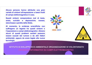 ISTITUTO DI SVILUPPO ECO AMBIENTALE ORGANIZZAZIONE DI VOLONTARIATO
OPUSCOLO INFORMATIVO SU CAMPI ELETTROMAGNETICI
Alcune persone hanno attribuito una gran
varietà di sintomi all’esposizione a bassi livelli
di campo elettromagnetico in casa.
Questi sintomi comprendono mal di testa,
ansia, suicidio e depressione, nausea,
stanchezza e perdita della libido.
Al momento, le evidenze scientifiche non
suffragano un legame tra questi sintomi e
l’esposizione a campi elettromagnetici. Almeno
alcuni di questi problemi sanitari possono
essere causati dal rumore o da altri fattori
ambientali, oppure da ansie legate alle nuove
tecnologie.
 