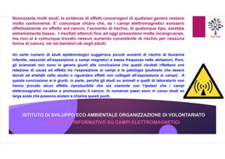 ISTITUTO DI SVILUPPO ECO AMBIENTALE ORGANIZZAZIONE DI VOLONTARIATO
OPUSCOLO INFORMATIVO SU CAMPI ELETTROMAGNETICI
Nonostante molti studi, le evidenze di effetti cancerogeni di qualsiasi genere restano
molto controverse. E’ comunque chiaro che, se i campi elettromagnetici avessero
effettivamente un effetto sul cancro, l’aumento di rischio, di qualunque tipo, sarebbe
estremamente basso. I risultati ottenuti fino ad oggi presentano molte incongruenze,
ma non si è comunque trovato nessun aumento consistente di rischio per nessuna
forma di cancro, né nei bambini né negli adulti.
Un certo numero di studi epidemiologici suggerisce piccoli aumenti di rischio di leucemia
infantile, associati all’esposizione a campi magnetici a bassa frequenza nelle abitazioni. Però,
gli scienziati non sono in genere giunti alla conclusione che questi risultati riflettano una
relazione di causa ed effetto tra l’esposizione ai campi e la patologia (piuttosto che essere
dovuti ad artefatti nello studio o riguardare effetti non collegati all’esposizione ai campi). A
questa conclusione si è giunti, in parte, perché gli studi su animali e quelli di laboratorio non
hanno provato alcun effetto riproducibile che sia coerente con l’ipotesi che i campi
elettromagnetici causino o promuovano il cancro. In numerosi paesi sono in corso studi su
larga scala che possono aiutare a chiarire questi punti.
 