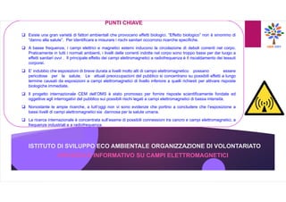 ISTITUTO DI SVILUPPO ECO AMBIENTALE ORGANIZZAZIONE DI VOLONTARIATO
OPUSCOLO INFORMATIVO SU CAMPI ELETTROMAGNETICI
PUNTI CHIAVE
 Esiste una gran varietà di fattori ambientali che provocano effetti biologici. “Effetto biologico” non è sinonimo di
“danno alla salute”. Per identificare e misurare i rischi sanitari occorrono ricerche specifiche.
 A basse frequenze, i campi elettrici e magnetici esterni inducono la circolazione di deboli correnti nel corpo.
Praticamente in tutti i normali ambienti, i livelli delle correnti indotte nel corpo sono troppo bassi per dar luogo a
effetti sanitari ovvi . Il principale effetto dei campi elettromagnetici a radiofrequenza è il riscaldamento dei tessuti
corporei.
 E’ indubbio che esposizioni di breve durata a livelli molto alti di campo elettromagnetico possano essere
pericolose per la salute. Le attuali preoccupazioni del pubblico si concentrano su possibili effetti a lungo
termine causati da esposizioni a campi elettromagnetici di livello inferiore a quelli richiesti per attivare risposte
biologiche immediate.
 Il progetto internazionale CEM dell’OMS è stato promosso per fornire risposte scientificamente fondate ed
oggettive agli interrogativi del pubblico sui possibili rischi legati a campi elettromagnetici di bassa intensità.
 Nonostante le ampie ricerche, a tutt’oggi non vi sono evidenze che portino a concludere che l’esposizione a
bassi livelli di campi elettromagnetici sia dannosa per la salute umana.
 La ricerca internazionale è concentrata sull’esame di possibili connessioni tra cancro e campi elettromagnetici, a
frequenze industriali e a radiofrequenza.
 