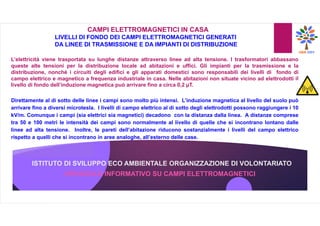 ISTITUTO DI SVILUPPO ECO AMBIENTALE ORGANIZZAZIONE DI VOLONTARIATO
OPUSCOLO INFORMATIVO SU CAMPI ELETTROMAGNETICI
CAMPI ELETTROMAGNETICI IN CASA
LIVELLI DI FONDO DEI CAMPI ELETTROMAGNETICI GENERATI
DA LINEE DI TRASMISSIONE E DA IMPIANTI DI DISTRIBUZIONE
L’elettricità viene trasportata su lunghe distanze attraverso linee ad alta tensione. I trasformatori abbassano
queste alte tensioni per la distribuzione locale ad abitazioni e uffici. Gli impianti per la trasmissione e la
distribuzione, nonché i circuiti degli edifici e gli apparati domestici sono responsabili dei livelli di fondo di
campo elettrico e magnetico a frequenza industriale in casa. Nelle abitazioni non situate vicino ad elettrodotti il
livello di fondo dell’induzione magnetica può arrivare fino a circa 0,2 µT.
Direttamente al di sotto delle linee i campi sono molto più intensi. L’induzione magnetica al livello del suolo può
arrivare fino a diversi microtesla. I livelli di campo elettrico al di sotto degli elettrodotti possono raggiungere i 10
kV/m. Comunque i campi (sia elettrici sia magnetici) decadono con la distanza dalla linea. A distanze comprese
tra 50 e 100 metri le intensità dei campi sono normalmente al livello di quelle che si incontrano lontano dalle
linee ad alta tensione. Inoltre, le pareti dell’abitazione riducono sostanzialmente i livelli del campo elettrico
rispetto a quelli che si incontrano in aree analoghe, all’esterno delle case.
 