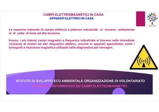 ISTITUTO DI SVILUPPO ECO AMBIENTALE ORGANIZZAZIONE DI VOLONTARIATO
OPUSCOLO INFORMATIVO SU CAMPI ELETTROMAGNETICI
CAMPI ELETTROMAGNETICI IN CASA
APPARATI ELETTRICI IN CASA
Le massime intensità di campo elettrico a potenza industriale si trovano solitamente
al di sotto di linee ad alta tensione.
Invece, i più intensi campi magnetici a frequenza industriale si trovano nelle immediate
vicinanze di motori ed altri dispositivi elettrici, nonché in apparati specialistici come i
tomografi a risonanza magnetica utilizzati nella diagnostica per immagini.
 