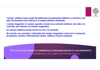 ISTITUTO DI SVILUPPO ECO AMBIENTALE ORGANIZZAZIONE DI VOLONTARIATO
I campi elettrici sono creati da differenze di potenziale elettrico, o tensioni: più
alta è la tensione, più intenso è il campo elettrico risultante.
I campi magnetici si creano quando circola una corrente elettrica: più alta è la
corrente, più intenso è il campo magnetico.
Un campo elettrico esiste anche se non c’è corrente.
Se circola una corrente, l’intensità del campo magnetico varia con il consumo
di potenza, mentre l’intensità del campo elettrico rimane costante.
OPUSCOLO INFORMATIVO SU CAMPI ELETTROMAGNETICI
 