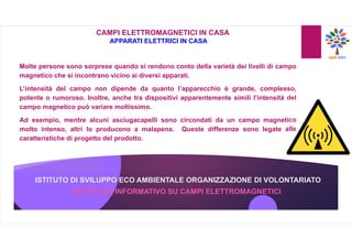 ISTITUTO DI SVILUPPO ECO AMBIENTALE ORGANIZZAZIONE DI VOLONTARIATO
OPUSCOLO INFORMATIVO SU CAMPI ELETTROMAGNETICI
CAMPI ELETTROMAGNETICI IN CASA
APPARATI ELETTRICI IN CASA
Molte persone sono sorprese quando si rendono conto della varietà dei livelli di campo
magnetico che si incontrano vicino ai diversi apparati.
L’intensità del campo non dipende da quanto l’apparecchio è grande, complesso,
potente o rumoroso. Inoltre, anche tra dispositivi apparentemente simili l’intensità del
campo magnetico può variare moltissimo.
Ad esempio, mentre alcuni asciugacapelli sono circondati da un campo magnetico
molto intenso, altri lo producono a malapena. Queste differenze sono legate alle
caratteristiche di progetto del prodotto.
 