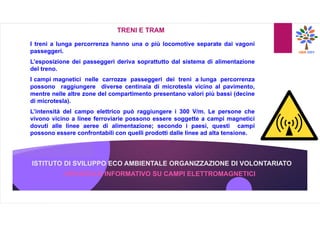 ISTITUTO DI SVILUPPO ECO AMBIENTALE ORGANIZZAZIONE DI VOLONTARIATO
OPUSCOLO INFORMATIVO SU CAMPI ELETTROMAGNETICI
TRENI E TRAM
I treni a lunga percorrenza hanno una o più locomotive separate dai vagoni
passeggeri.
L’esposizione dei passeggeri deriva soprattutto dal sistema di alimentazione
del treno.
I campi magnetici nelle carrozze passeggeri dei treni a lunga percorrenza
possono raggiungere diverse centinaia di microtesla vicino al pavimento,
mentre nelle altre zone del compartimento presentano valori più bassi (decine
di microtesla).
L’intensità del campo elettrico può raggiungere i 300 V/m. Le persone che
vivono vicino a linee ferroviarie possono essere soggette a campi magnetici
dovuti alle linee aeree di alimentazione; secondo i paesi, questi campi
possono essere confrontabili con quelli prodotti dalle linee ad alta tensione.
 