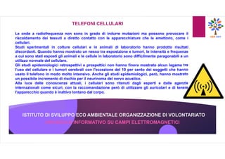 ISTITUTO DI SVILUPPO ECO AMBIENTALE ORGANIZZAZIONE DI VOLONTARIATO
OPUSCOLO INFORMATIVO SU CAMPI ELETTROMAGNETICI
TELEFONI CELLULARI
Le onde a radiofrequenza non sono in grado di indurre mutazioni ma possono provocare il
riscaldamento dei tessuti a diretto contatto con le apparecchiature che le emettono, come i
cellulari.
Studi sperimentali in colture cellulari e in animali di laboratorio hanno prodotto risultati
discordanti. Quando hanno mostrato un nesso tra esposizione e tumori, le intensità e frequenze
a cui sono stati esposti gli animali e le cellule in laboratorio sono difficilmente paragonabili a un
utilizzo normale del cellulare.
Gli studi epidemiologici retrospettivi e prospettici non hanno finora mostrato alcun legame tra
l’uso del cellulare e i tumori cerebrali con l'eccezione del 10 per cento dei soggetti che hanno
usato il telefono in modo molto intensivo. Anche gli studi epidemiologici, però, hanno mostrato
un possibile incremento di rischio per il neurinoma del nervo acustico.
Alla luce delle conoscenze attuali, i cellulari sono ritenuti dagli esperti e dalle agenzie
internazionali come sicuri, con la raccomandazione però di utilizzare gli auricolari e di tenere
l'apparecchio quando è inattivo lontano dal corpo.
 