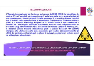 ISTITUTO DI SVILUPPO ECO AMBIENTALE ORGANIZZAZIONE DI VOLONTARIATO
OPUSCOLO INFORMATIVO SU CAMPI ELETTROMAGNETICI
TELEFONI CELLULARI
L'Agenzia internazionale per la ricerca sul cancro dell'OMS (IARC) ha classificato le
onde a RF tra i "possibili carcinogeni umani" sulla base delle prove ancora limitate di
una relazione con i tumori cerebrali (e della mancanza di prove di un legame con altri
tipi di tumori). Altre agenzie come le statunitensi Environmental Protection Agency
(EPA) e il National Toxicology Program (NTP) hanno scelto di non classificare i
cellulari tra i carcinogeni potenziali. Allo stesso modo si sono comportati finora la
Food and Drug Administration (FDA) e i Centers for Disease Control di Atlanta (CDC).
Il National Cancer Institute statunitense (NCI) e Cancer Research UK (CRUK)
ritengono che ulteriori ricerche siano necessarie per valutare complessivamente gli
effetti dei cambiamenti tecnologici; in attesa di sviluppi considerano i cellulari sicuri
se utilizzati con gli auricolari.
 