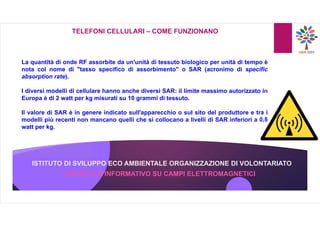 ISTITUTO DI SVILUPPO ECO AMBIENTALE ORGANIZZAZIONE DI VOLONTARIATO
OPUSCOLO INFORMATIVO SU CAMPI ELETTROMAGNETICI
TELEFONI CELLULARI – COME FUNZIONANO
La quantità di onde RF assorbite da un'unità di tessuto biologico per unità di tempo è
nota col nome di "tasso specifico di assorbimento" o SAR (acronimo di specific
absorption rate).
I diversi modelli di cellulare hanno anche diversi SAR: il limite massimo autorizzato in
Europa è di 2 watt per kg misurati su 10 grammi di tessuto.
Il valore di SAR è in genere indicato sull'apparecchio o sul sito del produttore e tra i
modelli più recenti non mancano quelli che si collocano a livelli di SAR inferiori a 0,5
watt per kg.
 