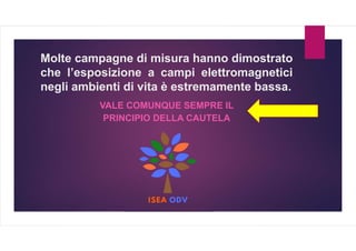 Molte campagne di misura hanno dimostrato
che l’esposizione a campi elettromagnetici
negli ambienti di vita è estremamente bassa.
VALE COMUNQUE SEMPRE IL
PRINCIPIO DELLA CAUTELA
 
