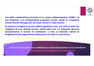 ISTITUTO DI SVILUPPO ECO AMBIENTALE ORGANIZZAZIONE DI VOLONTARIATO
Una delle caratteristiche principali di un campo elettromagnetico (CEM) è la
sua frequenza o la corrispondente lunghezza d’onda. Campi di lunghezza
d’onda diversa interagiscono col corpo umano in modo diverso.
Si possono immaginare le onde elettromagnetiche come una serie di onde che
viaggiano ad una velocità enorme, quella della luce. La frequenza descrive
semplicemente il numero di oscillazioni, o cicli, al secondo, mentre la
lunghezza d’onda rappresenta la distanza tra un’onda e la successiva.
OPUSCOLO INFORMATIVO SU CAMPI ELETTROMAGNETICI
 