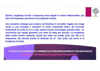 ISTITUTO DI SVILUPPO ECO AMBIENTALE ORGANIZZAZIONE DI VOLONTARIATO
Quindi, lunghezza d’onda e frequenza sono legate in modo indissolubile: più
alta è la frequenza, più breve è la lunghezza d’onda.
Una semplice analogia può aiutarci ad illustrare il concetto: legate una lunga
corda a una maniglia e tenetene in mano l’estremità libera. Se muovete
lentamente la corda in su e in giù, questa creerà una singola, grande onda; un
movimento più rapido genererà una serie di onde più piccole. La lunghezza
della corda rimane costante, quindi più onde voi create (cioè, più alta è la
frequenza), più piccola risulta la distanza tra di loro (cioè, più breve è la
lunghezza d’onda).
OPUSCOLO INFORMATIVO SU CAMPI ELETTROMAGNETICI
 