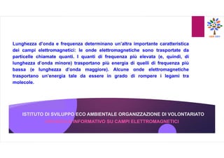 ISTITUTO DI SVILUPPO ECO AMBIENTALE ORGANIZZAZIONE DI VOLONTARIATO
Lunghezza d’onda e frequenza determinano un’altra importante caratteristica
dei campi elettromagnetici: le onde elettromagnetiche sono trasportate da
particelle chiamate quanti. I quanti di frequenza più elevata (e, quindi, di
lunghezza d’onda minore) trasportano più energia di quelli di frequenza più
bassa (e lunghezza d’onda maggiore). Alcune onde elettromagnetiche
trasportano un’energia tale da essere in grado di rompere i legami tra
molecole.
OPUSCOLO INFORMATIVO SU CAMPI ELETTROMAGNETICI
 