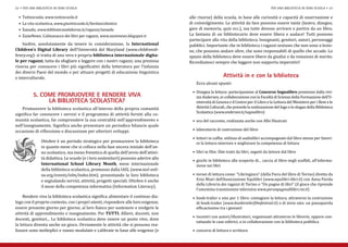 •	 Tuttoscuola, www.tuttoscuola.it                                                 alle risorse) della scuola, in base alle curiosità e capacità di osservazione e
22 • per una biblioteca in ogni scuola                                                                                                   per una biblioteca in ogni scuola • 23



  •	 La vita scolastica, www.giuntiscuola.it/lavitascolastica                        di coinvolgimento. Le attività da fare possono essere tante (teatro, disegno,
  •	 Xanadu, www.bibliotecasalaborsa.it/ragazzi/xanadu                               gare di memoria, quiz ecc.), ma tutte devono arrivare e partire da un libro.
  •	 ZazieNews. L’almanacco dei libri per ragazzi, www.zazienews.blogspot.it         La fantasia di un bibliotecario deve essere libera e audace! Tutti possono
                                                                                     partecipare alla vita della biblioteca. Insegnanti, genitori, autori, personaggi
    Inoltre, assolutamente da tenere in considerazione, la International             pubblici. Importante che in biblioteca i ragazzi sentano che non sono a lezio-
Children’s Digital Library dell’Università del Maryland (www.childrensli-            ne, che possono andare oltre, che sono responsabili di quello che accade. Lo
brary.org): si tratta di una vera e propria biblioteca internazionale digita-        spazio della biblioteca deve essere libero da giudizi e da votazioni di merito.
le per ragazzi, tutta da sfogliare e leggere con i nostri ragazzi, una preziosa      Ricordiamoci sempre che leggere non sopporta imperativi!
risorsa per conoscere i libri più significativi della letteratura per l’infanzia
dei diversi Paesi del mondo e per attuare progetti di educazione linguistica
e interculturale.
                                                                                        Ecco alcuni spunti:
                                                                                                          Attività in e con la biblioteca

                                                                                      •	 Disegna la lettura: partecipazione al Concorso Sognalibro promosso dalla rivi-
                                                                                         sta Andersen, in collaborazione con la Facoltà di Scienze della Formazione dell’U-
                                                                                         niversità di Genova e il Centro per il Libro e la Lettura del Ministero per i Beni e le
           5. COME PROMUOVERE E RENDERE VIVA

    Promuovere la biblioteca scolastica all’interno della propria comunità               Attività Culturali, che prevede la realizzazione del logo e lo slogan della Biblioteca
                LA BIBLIOTECA SCOLASTICA?
                                                                                         Scolastica (www.andersen.it/sognalibro)
significa far conoscere i servizi e il programma di attività forniti alla co-
munità scolastica, far comprendere la sua centralità nell’apprendimento e             •	 ora del racconto, realizzata anche con Albi Illustrati
nell’insegnamento. Significa anche presentare un periodico bilancio quale
occasione di riflessione e discussione per ulteriori sviluppi.                        •	 laboratorio di costruzione del libro

                                                                                      •	 lettori in cuffia: utilizzo di audiolibri accompagnato dal libro stesso per favori-
               Ottobre è un periodo strategico per promuovere la biblioteca              re la lettura interiore e migliorare la competenza di lettura
               in quanto mese che si colloca nella fase ancora iniziale dell’an-
               no scolastico, ma meno frenetica di quella dell’avvio dell’attivi-     •	 libri in film: film tratti da libri, seguiti da letture dal libro
               tà didattica. Le scuole (e i loro sostenitori) possono aderire allo
                                                                                      •	 giochi in biblioteca alla scoperta di... caccia al libro negli scaffali, all’informa-
               International School Library Month, mese internazionale                   zione nei libri
               della biblioteca scolastica, promosso dalla IASL (www.iasl-onli-
               ne.org/events/islm/index.htm), presentando la loro biblioteca          •	 tornei di lettura come: “Libringioco” (della Fiera del libro di Torino) diretto da
               e segnalando servizi, attività, progetti speciali. Ottobre è anche        Eros Miari dell’Associazione Equilibri (www.equilibri-libri.it) con Anna Parola
                                                                                         della Libreria dei ragazzi di Torino o “Un pugno di libri” (il gioco che riprende
               il mese della competenza informativa (Information Literacy).
                                                                                         l’omonima trasmissione televisiva www.perunpugnodilibri.rai.it)
     Rendere viva la biblioteca scolastica significa alimentare il continuo dia-      •	 book-trailer e sms per 1 libro: contagiare la lettura, attraverso la costruzione
logo con il proprio contesto, con i propri utenti, rispondere alle loro esigenze,        di book-trailer (www.booktrailerfilmfestival.it) o di invio sms: un passaparola
essere presente giorno per giorno, al loro fianco per sostenere e svolgere le            efficacissimo tra i giovani!
attività di apprendimento e insegnamento. Per TUTTI. Allievi, docenti, non
                                                                                      •	 incontri con autori/illustratori, organizzati attraverso le librerie, oppure con-
docenti, genitori... La biblioteca scolastica deve essere un posto vivo, dove
                                                                                         tattando le case editrici, o in collaborazione con la biblioteca pubblica
la lettura diventa anche un gioco. Ovviamente le attività che si possono rea-
lizzare sono molteplici e vanno modulate e calibrate in base alle esigenze (e         •	 concorsi di lettura e scrittura
 