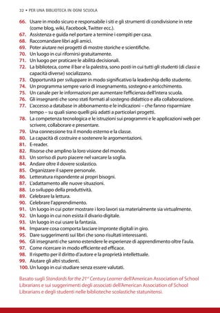 32 • per una biblioteca in ogni scuola

66.	 Usare in modo sicuro e responsabile i siti e gli strumenti di condivisione in rete
     (come blog, wiki, Facebook, Twitter ecc.).
67.	 Assistenza e guida nel portare a termine i compiti per casa.
68.	 Raccomandare libri agli amici.
69.	 Poter aiutare nei progetti di mostre storiche e scientifiche.
70.	 Un luogo in cui rifornirsi gratuitamente.
71.	 Un luogo per praticare le abilità decisionali.
72.	 La biblioteca, come il bar e la palestra, sono posti in cui tutti gli studenti (di classi e
     capacità diverse) socializzano.
73.	 Opportunità per sviluppare in modo significativo la leadership dello studente.
74.	 Un programma sempre vario di insegnamento, sostegno e arricchimento.
75.	 Un canale per le informazioni per aumentare l’efficienza dell’intera scuola.
76.	 Gli insegnanti che sono stati formati al sostegno didattico e alla collaborazione.
77.	 L’accesso a database in abbonamento e le indicazioni – che fanno risparmiare
     tempo – su quali siano quelli più adatti a particolari progetti.
78.	 La competenza tecnologica e le istruzioni sui programmi e le applicazioni web per
     scrivere, collaborare e presentare.
79.	 Una connessione tra il mondo esterno e la classe.
80.	 La capacità di costruire e sostenere le argomentazioni.
81.	 E-reader.
82.	 Risorse che amplino la loro visione del mondo.
83.	 Un sorriso di puro piacere nel varcare la soglia.
84.	 Andare oltre il dovere scolastico.
85.	 Organizzare il sapere personale.
86.	 Letteratura rispondente ai propri bisogni.
87.	 L’adattamento alle nuove situazioni.
88.	 Lo sviluppo della produttività.
89.	 Celebrare la lettura.
90.	 Celebrare l’apprendimento.
91.	 Un luogo in cui poter mostrare i loro lavori sia materialmente sia virtualmente.
92.	 Un luogo in cui non esista il divario digitale.
93.	 Un luogo in cui usare la fantasia.
94.	 Imparare cosa comporta lasciare impronte digitali in giro.
95.	 Dare suggerimenti sui libri che sono risultati interessanti.
96.	 Gli insegnanti che sanno estendere le esperienze di apprendimento oltre l’aula.
97.	 Come ricercare in modo efficiente ed efficace.
98.	 Il rispetto per il diritto d’autore e la proprietà intellettuale.
99.	 Aiutare gli altri studenti.
100.	Un luogo in cui studiare senza essere valutati.

Basato sugli Standards for the 21st Century Learner dell’American Association of School
Librarians e sui suggerimenti degli associati dell’American Association of School
Librarians e degli studenti nelle biblioteche scolastiche statunitensi.
 