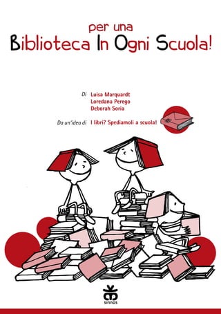 per una
Biblioteca In Ogni Scuola!

                Di Luisa Marquardt
                   Loredana Perego
                   Deborah Soria

      Da un’idea di I libri? Spediamoli a scuola!
 