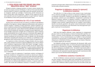 prattutto ha bisogno della collaborazione di tutti perché sia effettivamente al
10 • per una biblioteca in ogni scuola                                                                                                 per una biblioteca in ogni scuola • 11



                                                                                        servizio della comunità scolastica.
       2. COSA POSSO FARE PER CREARE UNA VERA

    Dirigenti scolastici, insegnanti, genitori, ex alunni, comuni cittadini han-
            BIBLIOTECA NELLA “MIA” SCUOLA?

no tutti una propria scuola di riferimento. A volte per forza (perché devono
lavorare proprio lì o hanno lì i propri figli), spesso per passione, perché ama-
                                                                                               Progettare la biblioteca, pensare (o ripensare)
no insegnare, talvolta per nostalgia e riconoscenza, perché conservano un                   Una volta che ci si è fatta un’idea su come stanno le cose, si può prepa-
                                                                                                           la biblioteca scolastica
buon ricordo della scuola frequentata… Ognuno di loro, ognuno di noi, ha                rare un ulteriore passaggio per pensare (o ripensare) la biblioteca scolasti-
una scuola del cuore per la quale fare qualcosa e se quel “qualcosa” riguarda           ca, definendo chiaramente l’obiettivo (o gli obiettivi), da raggiungere come,
la sua biblioteca è bene tenere presente alcuni punti chiave.                           per esempio, costituire una nuova biblioteca; riorganizzare o potenziare la
                                                                                        biblioteca esistente; utilizzare la biblioteca scolastica o migliorarne l’uso;
                                                                                        promuovere la biblioteca ecc. Il progetto deve essere frutto della discussione
     Il primo passo necessario da fare, per attivare e/o dedicarsi alla biblioteca      collegiale: vanno coinvolti i rappresentanti dei vari “pubblici” interni (allievi,
      Conoscere la biblioteca (se c’è) e il suo contesto
scolastica è una rigorosa e attenta ricognizione dell’esistente e del contesto, in      docenti, non docenti, genitori) e dei partner esterni (istituzionali e privati)
maniera semplice e rispettosa. È molto importante “studiare l’ambiente”. An-            che la scuola ha eventualmente come riferimento. Una volta approvato il pro-
che se ci sembra di conoscerlo bene, dobbiamo guardarlo con occhi nuovi. Dob-           getto, si parte per la sua attuazione.
biamo capire quali sono i punti salienti del Piano dell’offerta formativa (POF)
che la scuola ha adottato per rispondere ai bisogni formativi degli alunni e del-
le loro famiglie, quali perciò i progetti che la caratterizzano, quali le relazioni
                                                                                             Sulla base del progetto elaborato, vanno organizzati (o riorganizzati)
                                                                                                               Organizzare la biblioteca
anche extrascolastiche che la scuola intreccia, in riferimento alle esigenze del
                                                                                        gli spazi. Anche in una sala (spesso si tratta di un’aula) dalla superficie con-
territorio in cui è inserita. La biblioteca scolastica acquista un senso se è stret-
                                                                                        tenuta, si possono ricavare specifiche aree funzionali (accoglienza, lettura,
tamente incardinata nel curricolo della scuola, se risponde, cioè, alla domanda
                                                                                        consultazione e ricerca, documentazione ecc.). Scaffali su ruote piroettanti
informativa e formativa del contesto in cui è collocata e se contribuisce al rag-
                                                                                        consentono di usare gli spazi in modo flessibile, per esempio, liberandoli fa-
giungimento delle finalità proprie dell’istituzione scolastica di appartenenza.
                                                                                        cilmente per un laboratorio di lettura, per l’incontro con l’autore, l’illustrato-
    La ricognizione va fatta a tutto tondo e bisogna chiedersi: che cosa, nel pas-      re o l’esperto oppure per una mostra.
sato, è stato costruito in tal senso? C’è già una biblioteca? Se sì, dove si colloca?
                                                                                             Una biblioteca prevede anche il trattamento dei documenti: dallo scarto
Com’è l’ambiente, l’organizzazione? Quali i libri? Quale “messaggio” comples-
                                                                                        dei documenti superati (libri, video, cd, riviste) all’acquisto di documenti adat-
sivo manda? Cosa ha funzionato e cosa no? E, infine, ma non per questo meno
                                                                                        ti e opportuni e necessita di un catalogo – possibilmente un OPAC (Online Pu-
importante, la ricognizione deve riguardare le risorse (umane, professionali,
                                                                                        blic Access Catalogue), consultabile in rete – che faciliti il reperimento delle in-
economiche, di spazio, di condivisione con colleghi-dirigentesegreteria, del
                                                                                        formazioni bibliografiche relative ai documenti. Catalogazione, classificazione
territorio…) su cui poter contare perché la sua azione diventi sempre più effi-
                                                                                        e collocazione sono operazioni di grande importanza per la promozione della
cace e sostenibile.
                                                                                        lettura e per l’accesso all’informazione bibliografica.
    Sempre in tema di ricognizione, è importante condurre un’indagine di
lettura tra i bambini (e i loro genitori), ma anche tra i docenti, per compren-
dere qual è la situazione a livello di conoscenze della letteratura giovanile e
della divulgazione per bambini, di abitudini di lettura, di conoscenza e di fre-            Ciò che la biblioteca comunica attraverso la propria organizzazione fi-
                                                                                                      La biblioteca scolastica è (anche) 2.0

quentazione dei luoghi del libro (biblioteche locali, librerie, mostre…), quali         sica (per esempio, disposizione degli arredi, disponibilità di comunicazioni
le aspettative nei confronti della biblioteca scolastica... In questo modo si “fa       e chiara segnaletica ecc.) dovrebbe riverberarsi anche sul web. È perciò im-
sentire” alla scuola che la biblioteca comincia o ri-comincia a esserci e so-           portante che la biblioteca abbia la propria sezione nel sito della scuola; può
 