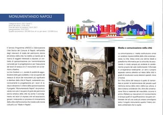 MONUMENTANDO NAPOLI
Categoria lavori: OG2 Classif. I
Inizio dei lavori: 13.06.2016
Fine dei lavori di restauro: 24.07.2017
Inaugurazione: 25.07.2017
Quadro economico: 265.000 Euro di cui per lavori: 210.000 Euro
Media e comunicazione nella città
La comunicazione e i media costituiscono ormai
un carattere imprescindibile della città contempo-
ranea; la città, intesa come una vetrina ideale e
piattaforma informativa per la comunità, sta assu-
mendo in modo sempre più evidente le caratte-
ristiche proprie del web trasformando l’informale
in un’esperienza totalizzante: un vero e proprio
apparato scenico allestito sul telaio della città in
grado di strutturare nuove relazioni spaziali, visive
e fruitive.
Se il fine ultimo del restauro è quello di traman-
dare ai posteri le testimonianze del passato quali
memoria storica della città e della sua cultura, si
deve tuttavia considerare che, oltre alla conserva-
zione fisica e materiale del manufatto, occorre in
primis riflettere sui meccanismi di riconoscimento
e dunque quelli di riqualificazione e recupero am-
bientale che ad una scala più ampia coinvolgono
tanto il singolo monumento quanto l’intero con-
testo ambientale che lo ospita.
Il Servizio Programma UNESCO e Valorizzazione
Città Storica del Comune di Napoli, nell’ambito
degli interventi di tutela del patrimonio storico
ed artistico della città, ha indetto un bando per la
ricerca di soggetti interessati a stipulare un con-
tratto di sponsorizzazione con l’amministrazione
comunale per la progettazione e per l’esecuzione
dei lavori di restauro di 27 monumenti siti sul ter-
ritorio cittadino.
La Uno Outdoor s.r.l., società di pubblicità aggiu-
dicataria della gara suddetta, si sta occupando del
restauro di alcuni dei monumenti più significativi
e identitari della città di Napoli, sostenendo eco-
nomicamente la progettazione ed i lavori di re-
stauro attraverso il criterio della sponsorizzazione.
Il progetto “Monumentando Napoli” sta promuo-
vendo non solo il recupero di parte del patrimonio
storico-artistico della città ma anche il coinvolgi-
mento nei lavori di imprese, enti ed associazioni,
giovani, innescando un processo di rinnovamento
della città e dell’economia che investe sulle risorse
culturali e sul “Made in Naples”.
 