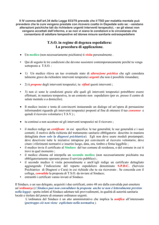 Il IV comma dell’art.34 della Legge 833/78 prevede che il TSO per malattia mentale può
prevedere che le cure vengano prestate con ricovero coatto in Ospedale solo se: - esistano
alterazioni psichiche tali da richiedere urgenti interventi terapeutici, - se gli stessi non
vengano accettati dall’infermo, e se non vi siano le condizioni e le circostanze che
consentano di adottare tempestive ed idonee misure sanitarie extraospedaliere
T.S.O. in regime di degenza ospedaliera:
La procedura di applicazione.
• Un medico (non necessariamente psichiatra) ti visita personalmente .
• Qui di seguito le tre condizioni che devono sussistere contemporaneamente perché tu venga
sottoposto a T.S.O. :
• 1) Un medico rileva un tuo eventuale stato di alterazione psichica che egli considera
talmente grave da richiedere interventi terapeutici urgenti che non è possibile rimandare;
• 2) ti propone degli interventi terapeutici, tu rifiuti questi interventi ;
• 3) non ci sono le condizioni grazie alle quali gli interventi terapeutici potrebbero essere
effettuati, in maniera tempestiva, in un contesto non ospedaliero (per es. presso il centro di
salute mentale o a domicilio).
• Il medico insiste e tenta di convincerti instaurando un dialogo ed un’opera di persuasione
informandoti riguardo gli interventi terapeutici proposti al fine di ottenere il tuo consenso e
quindi il ricovero volontario ( T.S.V.) ;
• tu continui a non accettare né gli interventi terapeutici né il ricovero ;
• il medico redige un certificato in cui specifica: le tue generalità; le sue generalità e i suoi
contatti; il motivo della richiesta del trattamento sanitario obbligatorio descritto in maniera
dettagliata (non solo la diagnosi psichiatrica). Egli non deve usare moduli prestampati;
deve descrivere tutte le iniziative intraprese per convincerti al ricovero volontario; deve
citare i riferimenti normativi e inserire luogo, data, ora, timbro e firma leggibile ;
• il medico invia il certificato al Sindaco del tuo comune di residenza, o del comune in cui ti
trovi in quel momento ;
• il medico chiama ed interpella un secondo medico (non necessariamente psichiatra ma
obbligatoriamente operante presso il servizio pubblico) ;
• il secondo medico ti visita personalmente e anch’egli redige un certificato dettagliato
aggiungendo l’indicazione del reparto ospedaliero denominato S.P.D.C. (Servizio
Psichiatrico di Diagnosi e Cura) in cui richiede che tu sia ricoverato . Se concorda con il
collega, convalida la proposta di T.S.O. da inviare al Sindaco;
• entrambi i certificati vanno inviati al Sindaco.
Il Sindaco, o un suo delegato, acquisiti i due certificati, entro 48 ore dalla convalida può emettere
un’ordinanza (il Sindaco può non convalidare la proposta anche se non è letteralmente previsto
nella legge) : spetta infatti al Sindaco adottare tali provvedimenti, in qualità di autorità sanitaria
locale e titolare del potere di emanare ordinanze urgenti.
L’ordinanza del Sindaco è un atto amministrativo che implica la notifica all’interessato
(purtroppo ciò non viene esplicitato nella normativa ).
 