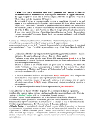 Il TSO è un atto di limitazione della libertà personale che , emesso in forma di
ordinanza sindacale, diventa efficace proprio grazie alla notifica ai soggetti interessati .
La legge non prevede alcun tipo di notifica del provvedimento alla persona sottoposta a
T.S.O. (né da parte del Sindaco né del Giudice) .
La necessità di portare a conoscenza della persona la modalità ed i termini in cui può
opporsi al provvedimento che lo riguarda è parte integrante del diritto ad una piena difesa
sancito dalla Costituzione. La notifica ha proprio la funzione di portare l'atto a conoscenza
del destinatario, al fine di consentire l'instaurazione del contraddittorio e l'effettivo esercizio
del diritto di difesa (art. 24 cost. “Diritto alla difesa”). In ogni atto notificato al destinatario
devono essere indicati il termine e l'autorità cui è possibile ricorrere. Spesso i documenti non
vengono consegnati all'interessato, il quale dovrà espressamente richiederli, con le difficoltà
che questo comporta.
“Occorre che l'interessato abbia accesso ad un tribunale e l'opportunità di essere ascoltato
personalmente o, se necessario, mediante una certa forma di rappresentanza.
In caso contrario non fruirebbe delle “garanzie fondamentali di procedura applicate in materia di
privazione di libertà” ( Fonte : Corte EDU, sentenza Winterwerp c. Paesi Bassi, 24 ottobre 1979, n.
33).
• L’ordinanza del Sindaco deve riportare : le tue generalità ; generalità di entrambi i medici ;
indicazione del reparto del ricovero ; luogo , data, ora e firma leggibile ;
• l’ordinanza se non viene eseguita entro 48 ore dalla sua emissione decade e ne va data
comunicazione al Sindaco . Se ritenuto ancora necessario, va rinnovata la richiesta di T.S.O.
(con la stessa procedura di legge);
• Qualora ti trovassi in un comune diverso da quello della tua residenza, il Sindaco che
emette l’ordinanza ne invia comunicazione al Sindaco del tuo comune. Invia altresì
comunicazione al Ministero dell’ Interno, all’Ambasciata e/o al Consolato competente in
caso tu sia cittadino apolide o straniero .
• Il Sindaco trasmette l’ordinanza all’ufficio della Polizia municipale che è l’organo che
materialmente la rende esecutiva e ne vigila la corretta esecuzione;
• la polizia municipale, insieme al personale sanitario, ti accompagna sino al reparto
psichiatrico denominato S.P.D.C., situato all’interno di strutture ospedaliere pubbliche o
convenzionate.
• In casi particolari potrebbe essere richiesta la presenza delle forze dell’ordine.
Il provvedimento con il quale il Sindaco dispone il T.S.O. in regime di degenza ospedaliera,
corredato dalla proposta medica motivata e dalla convalida , deve essere notificato, entro 48 ore dal
ricovero, al Giudice Tutelare nella cui circoscrizione rientra il comune .
Il Giudice Tutelare, entro le successive 48 ore al ricevimento dell’ordinanza , ricevute le
informazioni e disposti gli eventuali accertamenti, provvede con decreto motivato a convalidare o
non convalidare il provvedimento e ne dà comunicazione al Sindaco. In caso di mancata convalida
il Sindaco dispone la cessazione del T.S.O. in regime di degenza ospedaliera .
Il Giudice Tutelare è un giudice di tribunale al quale vengono affidate le questioni che hanno ad
oggetto questioni riguardanti persone incapaci o non del tutto capaci di provvedere da sole ai
propri interessi. Il Giudice Tutelare, quindi, si occupa essenzialmente di tutelare i soggetti deboli,
come i minorenni e gli incapaci. La sua funzione è essenziale, in quanto ogni suo provvedimento è
adottato nell’esclusivo interesse del soggetto (minore, incapace,ecc.) per il quale il suo intervento è
stato richiesto .
 
