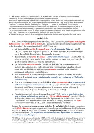 Il T.S.O. comporta una restrizione della libertà, oltre che la privazione del diritto costituzionalmente
garantito di scegliere se sottoporsi o meno ad un trattamento sanitario.
Nell’attuale normativa non si prevede esplicitamente che il diretto interessato sia sentito personalmente da
Sindaco e Giudice Tutelare, mai, in nessuna fase del procedimento (così come previsto dagli Standards del
Comitato Prevenzione Tortura del Consiglio d’Europa). Vi è quindi un problema di diritto di difesa
costituzionalmente garantito ad ogni persona. Il fatto che ve ne sia la facoltà non tranquillizza, poiché se
non v'è l'obbligo del rispetto di una certa formalità garantistica, questa difficilmente verrà adottata.
Qui di seguito indichiamo i diritti di coloro ai quali sovente non viene data voce, diritti che spesso sono solo
sulla carta , sappiamo che la prassi sembra andare in tutt’altra direzione.
Ciò non ci scoraggia, e non ci deve scoraggiare, dal ribadire l’esistenza e l’esigibilità dei nostri diritti.
I tuoi diritti :
Il T.S.O. va disposto sempre secondo l'articolo 32 della Costituzione, nel rispetto della dignità
della persona e dei diritti civili e politici, tra i quali, per quanto possibile anche quello alla libera
scelta del medico e del luogo di cura (art.33 L.833/78), per cui :
• hai diritto alla libera scelta del luogo di cura (si sa che la prassi è differente ) (art.33
L.833/78) , quindi puoi scegliere in quale S.P.D.C. essere ricoverato. Ciò compatibilmente
con la disponibilità dei posti letto e distanza della struttura .
• Hai diritto alla libera scelta del medico ( sembra impossibile ma è così ) (art.33 L.833/78),
quindi se preferisci essere seguito da un medico piuttosto che da un altro, puoi essere da
questo visitato e attenerti alle cure che ti prescriverà.
• Hai diritto alla comunicazione con l’esterno (art.33 L.833/78), non possono sottrarti
telefono, pc o altri dispositivi (salvo utilizzarli nel rispetto della privacy altrui e tenerli
spenti nelle ore del riposo) e puoi contattare chiunque : familiari, amici, conoscenti,
associazioni, un legale , il Giudice Tutelare.
• Puoi ricevere visite da chiunque tu voglia autorizzare all’ingresso in reparto, nel rispetto
degli orari di visita (ciò non è esplicitato nella normativa ma rientrerebbe nel diritto alla
comunicazione).
• Benché tu non possa rifiutare le cure hai diritto alla scelta terapeutica (anche questo non è
esplicitamente previsto nella normativa sul T.S.O.) : ogni individuo ha il diritto di scegliere
liberamente tra differenti procedure ed erogatori di trattamenti sanitari sulla base di
informazioni adeguate (Fonte : Carta europea dei diritti del malato).
• Chiedi di conoscere gli estremi del provvedimento di T.S.O. ( anche se non risulta scritto
nero su bianco nell’attuale normativa), hai “Diritto all’informazione” : ogni individuo ha
il diritto di accedere a tutte le informazioni che riguardano il suo stato di salute.( Fonte :
Dichiarazione sulla promozione dei diritti dei malati in Europa). Accertati del tuo status
(cioè se ti trovi ricoverato in T.S.O. o in Trattamento Sanitario Volontario) .
Se pensi che possa esserci un abuso o una violazione dei tuoi diritti, chiedi di poter comunicare
con il Giudice Tutelare competente per territorio (quello operante nel Comune il cui Sindaco ha
disposto il T.S.O.). E' importante aver chiaro che non possono rifiutarsi di metterti in contatto
con il Giudice Tutelare (non è esplicitato nella normativa ma è implicito nel tuo diritto alla
comunicazione con chiunque) .
“E’ difficile che la persona sottoposta a T.S.O. trovi il modo di rivolgersi al Giudice durante il ricovero.
E' vero che secondo l’Art. 33 “nel corso del trattamento sanitario obbligatorio, l'infermo ha diritto di
comunicare con chi ritenga opportuno” , ma se questi non ha con chi comunicare, e non ha qualcuno
 