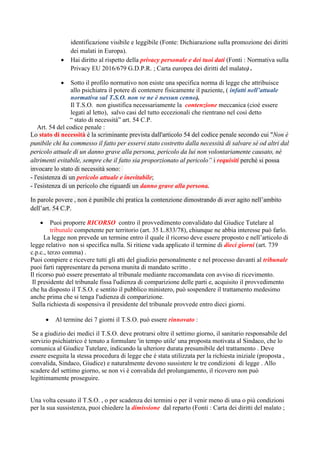 identificazione visibile e leggibile (Fonte: Dichiarazione sulla promozione dei diritti
dei malati in Europa).
• Hai diritto al rispetto della privacy personale e dei tuoi dati (Fonti : Normativa sulla
Privacy EU 2016/679 G.D.P.R. ; Carta europea dei diritti del malato) .
• Sotto il profilo normativo non esiste una specifica norma di legge che attribuisce
allo psichiatra il potere di contenere fisicamente il paziente, ( infatti nell’attuale
normativa sul T.S.O. non ve ne è nessun cenno).
Il T.S.O. non giustifica necessariamente la contenzione meccanica (cioè essere
legati al letto), salvo casi del tutto eccezionali che rientrano nel così detto
“ stato di necessità” art. 54 C.P.
Art. 54 del codice penale :
Lo stato di necessità è la scriminante prevista dall'articolo 54 del codice penale secondo cui "Non è
punibile chi ha commesso il fatto per esservi stato costretto dalla necessità di salvare sé od altri dal
pericolo attuale di un danno grave alla persona, pericolo da lui non volontariamente causato, né
altrimenti evitabile, sempre che il fatto sia proporzionato al pericolo” i requisiti perché si possa
invocare lo stato di necessità sono:
- l'esistenza di un pericolo attuale e inevitabile;
- l'esistenza di un pericolo che riguardi un danno grave alla persona.
In parole povere , non è punibile chi pratica la contenzione dimostrando di aver agito nell’ambito
dell’art. 54 C.P.
• Puoi proporre RICORSO contro il provvedimento convalidato dal Giudice Tutelare al
tribunale competente per territorio (art. 35 L.833/78), chiunque ne abbia interesse può farlo.
La legge non prevede un termine entro il quale il ricorso deve essere proposto e nell’articolo di
legge relativo non si specifica nulla. Si ritiene vada applicato il termine di dieci giorni (art. 739
c.p.c., terzo comma) .
Puoi compiere e ricevere tutti gli atti del giudizio personalmente e nel processo davanti al tribunale
puoi farti rappresentare da persona munita di mandato scritto .
Il ricorso può essere presentato al tribunale mediante raccomandata con avviso di ricevimento.
Il presidente del tribunale fissa l'udienza di comparizione delle parti e, acquisito il provvedimento
che ha disposto il T.S.O. e sentito il pubblico ministero, può sospendere il trattamento medesimo
anche prima che si tenga l'udienza di comparizione.
Sulla richiesta di sospensiva il presidente del tribunale provvede entro dieci giorni.
• Al termine dei 7 giorni il T.S.O. può essere rinnovato :
Se a giudizio dei medici il T.S.O. deve protrarsi oltre il settimo giorno, il sanitario responsabile del
servizio psichiatrico è tenuto a formulare 'in tempo utile' una proposta motivata al Sindaco, che lo
comunica al Giudice Tutelare, indicando la ulteriore durata presumibile del trattamento . Deve
essere eseguita la stessa procedura di legge che è stata utilizzata per la richiesta iniziale (proposta ,
convalida, Sindaco, Giudice) e naturalmente devono sussistere le tre condizioni di legge . Allo
scadere del settimo giorno, se non vi è convalida del prolungamento, il ricovero non può
legittimamente proseguire.
Una volta cessato il T.S.O. , o per scadenza dei termini o per il venir meno di una o più condizioni
per la sua sussistenza, puoi chiedere la dimissione dal reparto (Fonti : Carta dei diritti del malato ;
 
