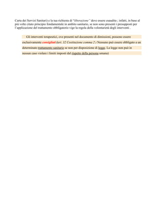 Carta dei Servizi Sanitari) e la tua richiesta di “liberazione” deve essere esaudita ; infatti, in base al
più volte citato principio fondamentale in ambito sanitario, se non sono presenti i presupposti per
l’applicazione del trattamento obbligatorio vige la regola della volontarietà degli interventi .
Gli interventi terapeutici, ove presenti nel documento di dimissioni, possono essere
esclusivamente consigliati (art. 32 Costituzione comma 2 : Nessuno può essere obbligato a un
determinato trattamento sanitario se non per disposizione di legge. La legge non può in
nessun caso violare i limiti imposti dal rispetto della persona umana)
 