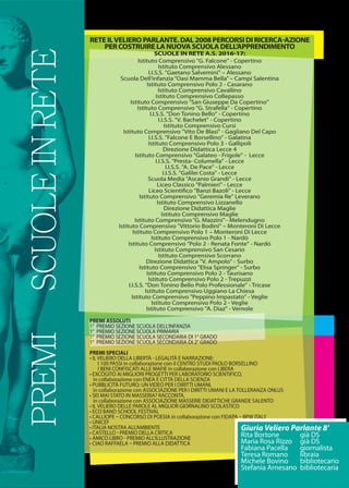 PREMISCUOLEINRETE
PREMI ASSOLUTI
1° PREMIO SEZIONE SCUOLA DELL’INFANZIA
1° PREMIO SEZIONE SCUOLA PRIMARIA
1° PREMIO SEZIONE SCUOLA SECONDARIA DI 1° GRADO
1° PREMIO SEZIONE SCUOLA SECONDARIA DI 2° GRADO
PREMI SPECIALI
• IL VELIERO DELLA LIBERTÀ  LEGALITÀ E NARRAZIONE:
I 100 PASSI in collaborazione con il CENTRO STUDI PAOLO BORSELLINO
I BENI CONFISCATI ALLE MAFIE in collaborazione con LIBERA
• EXCŌGITO AI MIGLIORI PROGETTI PER LABORATORIO SCIENTIFICO,
in collaborazione con ENEA E CITTÀ DELLA SCIENZA
• PUBBLICITÀ FUTURO: UN VIDEO PER I DIRITTI UMANI,
in collaborazione con ASSOCIAZIONE PER I DIRITTI UMANI E LA TOLLERANZA ONLUS
• SEI MAI STATO IN MASSERIA? RACCONTA,
in collaborazione con ASSOCIAZIONE MASSERIE DIDATTICHE GRANDE SALENTO
• IL VELIERO DELLE PAROLE AL MIGLIOR GIORNALINO SCOLASTICO
• ECO BAND SCHOOL FESTIVAL
• CALLIOPE  CONCORSO DI POESIA in collaborazione con FIDAPA  BPW ITALY
• UNICEF
• ITALIA NOSTRA ALL’AMBIENTE
• CASTELLO  PREMIO DELLA CRITICA
• AMICO LIBRO  PREMIO ALL’ILLUSTRAZIONE
• CIAO RAFFAELA  PREMIO ALLA DIDATTICA
Istituto Comprensivo "G. Falcone" - Copertino
Istituto Comprensivo Alessano
I.I.S.S. "Gaetano Salvemini" – Alessano
Scuola Dell’infanzia“Oasi Mamma Bella”– Campi Salentina
Istituto Comprensivo Polo 2 - Casarano
Istituto Comprensivo Cavallino
Istituto Comprensivo Collepasso
Istituto Comprensivo "San Giuseppe Da Copertino"
Istituto Comprensivo "G. Strafella" - Copertino
I.I.S.S. "Don Tonino Bello" - Copertino
I.I.S.S. "V. Bachelet" - Copertino
Istituto Comprensivo Cursi
Istituto Comprensivo "Vito De Blasi" - Gagliano Del Capo
I.I.S.S. "Falcone E Borsellino" - Galatina
Istituto Comprensivo Polo 3 - Gallipoli
Direzione Didattica Lecce 4
Istituto Comprensivo "Galateo - Frigole" - Lecce
I.I.S.S. "Presta- Columella" - Lecce
I.I.S.S. "A. De Pace" - Lecce
I.I.S.S. "Galilei Costa" - Lecce
Scuola Media "Ascanio Grandi" - Lecce
Liceo Classico "Palmieri" - Lecce
Liceo Scientiﬁco "Banzi Bazoli" - Lecce
Istituto Comprensivo "Geremia Re" Leverano
Istituto Comprensivo Lizzanello
Direzione Didattica Maglie
Istituto Comprensivo Maglie
Istituto Comprensivo“G. Mazzini”- Melendugno
Istituto Comprensivo "Vittorio Bodini" – Monteroni Di Lecce
Istituto Comprensivo Polo 1 – Monteroni Di Lecce
Istituto Comprensivo Polo 1 - Nardò
Istituto Comprensivo "Polo 2 - Renata Fonte" - Nardò
Istituto Comprensivo San Cesario
Istituto Comprensivo Scorrano
Direzione Didattica "V. Ampolo" - Surbo
Istituto Comprensivo "Elisa Springer" - Surbo
Istituto Comprensivo Polo 2 - Taurisano
Istituto Comprensivo Polo 2 - Trepuzzi
I.I.S.S. "Don Tonino Bello Polo Professionale" - Tricase
Istituto Comprensivo Uggiano La Chiesa
Istituto Comprensivo "Peppino Impastato" - Veglie
Istituto Comprensivo Polo 2 - Veglie
Istituto Comprensivo "A. Diaz" - Vernole
RETE ILVELIERO PARLANTE. DAL 2008 PERCORSI DI RICERCA-AZIONE
PER COSTRUIRE LA NUOVA SCUOLA DELL’APPRENDIMENTO
SCUOLE IN RETE A.S. 2016-17:
Giuria Veliero Parlante 8'
Rita Bortone già DS
Maria Rosa Rizzo già DS
Fabiana Pacella giornalista
Teresa Romano libraia
Michele Bovino bibliotecario
Stefania Arnesano bibliotecaria
 