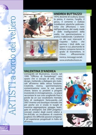 ARTISTIabordodelveliero ANDREA BUTTAZZO
1974, docente di scultura, lavora
la pietra, il marmo, l’argilla, il
gesso, il cemento e realizza
installazioni plastiche polimate-
riche che aﬀrontano i temi
dell’iperralismo, del ready made
e delle trasﬁgurazioni della
realtà, tra sperimentazione e
pratica tradizionale. Caratteristi-
co dei suoi interventi è
l’aspetto ludico che
permea i titoli delle sue
opere in cui, plasmando le
lettere, compone lemmi in
grado di trasmettere, in
chiave eﬃcacemente
ironica, messaggi sociali.
www.andreabuttazzo.eu
VALENTINA D'ANDREA
scenografa ed illustratrice, inventa nel
1999 "Oﬃcina di Fantadesign" uno
spazio che si occupa di arte, moda,
design, mettendo a dialogare più mate-
riali all'interno della stessa funzione.
Creatività, ricerca, sperimentazione,
contaminazione sono le sue parole
chiave; lavora su prodotti e progetti
investendo in immaginazione.... Le piace
raccontare le sue cose scegliendo frasi e
parole da un suo vocabolario mentale,
fatto di neologismi fanta-parole....nel
2007 inventa una boutique nomade che
per poche ore si snoda in luoghi di
massima aggregazione: spiagge, teatri,
gate di aereoporti. Dal 2009 progetta i
concept creativi degli eventi relativi a
Sm-ArtLlab, un incubatore di creatività
pugliese che diﬀonde passioni artigiana-
li ed esperienze progettuali in Italia ed
all'estero.
 