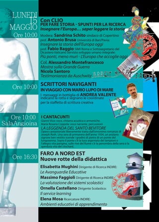 Ore 16:30
LUNEDI
15
MAGGIO
Ore 10:00
FARO A NORD EST
Nuove rotte della didattica
Elisabetta Mughini Dirigente di Ricerca INDIRE:
Le Avanguardie Educative
Massimo Faggioli Dirigente di Ricerca INDIRE:
La valutazione dei sistemi scolastici
Ornella Castellano Dirigente Scolastico:
Il service learning
Elena Mosa Ricercatore INDIRE:
Ambienti educativi di apprendimento
Ore 10:00
Col. Alessandro Montefrancesco
Mostra sulla Grande Guerra
Nicola Santoro
Testimonianza da Auschwitz
SCRITTORI NAVIGANTI
INVIAGGIOCONMARIOLUPODIMARE
I messaggi in bottiglia di ANDREA VALENTE
indicano la rotta e segnano le coordinate
per la staﬀetta di scrittura creativa
Con CLIO
PER FARE STORIA - SPUNTI PER LA RICERCA
Insegnare l’Europa… saper leggere la storia
Modera: Sandrina Schito sindaco di Copertino
prof. Antonio Brusa Università di Bari/Pavia:
Insegnare la storia dell’Europa oggi
prof. Fabio Baggio SIMI Roma e Sottosegretario del
Dicastero Vaticano Servizio sviluppo umano integrale:
Più ponti, meno muri - L’Europa che accoglie oggi
I CANTACUNTI
Gianni Vico: voce, chitarra acustica e armoniche.
Maria Rosaria Coppola: voce narrante, percussioni
LA LEGGENDA DEL SANTO BEVITORE
Opera cantastoriale liberamente tratta dall’omonimo romanzo di
Joseph Roth. Una sera di primavera dell’anno 1934, un anziano
signore ben vestito scende i gradini di pietra di un ponte del
lungosenna. Sopra il ponte c’è la luce argentata dei lampioni e
l’allegra vita parigina, sulle rive del ﬁume c’è la penombra della sera e la
sperduta vita dei clochard.
Ore 10:00
SalaAngioina
 