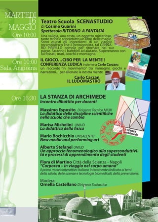 MARTEDI
16
MAGGIO
Ore 10:00
Ore 16:30
Ore 10:00
Sala Angioina
Teatro Scuola SCENASTUDIO
di Cosimo Guarini
Spettacolo RITORNO A FANTASIA
Una valigia, una cesta, un oggetto misterioso,
tante storie e soprattutto un libro delle magie.
Sono questi gli ingredienti di un viaggio
rocambolesco che il protagonista, tal GENNA-
RO PIRIPILLO compie per ritornare nel suo
paese. Saranno i bambini ad aiutarlo. Supereranno con
lui fossati, mari, boschi e montagne.
LA STANZA DI ARCHIMEDE
Incontro dibattito per docenti
Massimo Esposito Dirigente Tecnico MIUR
La didattica delle discipline scientifiche
nella scuola che cambia
Marisa Michelini UNIUD
La didattica della fisica
Mario Bochicchio UNISALENTO
New media and performing art
Alberto Stefanel UNIUD
Un approccio fenomenologico alla superconduttivi-
tà e processi di apprendimento degli studenti
Flora di Martino Città della Scienza - Napoli
“Corporea – in viaggio nel corpo umano”
il primo museo interattivo italiano interamente dedicato ai temi
della salute, delle scienze e tecnologie biomedicali, della prevenzione.
Modera:
Ornella Castellano Dirigente Scolastico
IL GIOCO…CIBO PER LA MENTE !
CONFERENZA LUDICAinsieme a Carlo Carzan:
un racconto “in movimento” tra immagini, giochi e
narrazioni…per allenare la nostra mente
Carlo Carzan
IL LUDOMASTRO
 