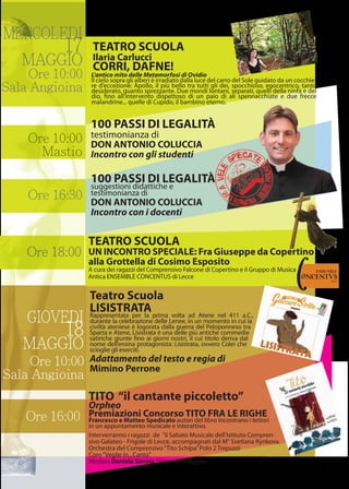 MERCOLEDI
17
MAGGIO
Ore 10:00
Sala Angioina
GIOVEDI
18
MAGGIO
Ore 10:00
Mastio
Ore 10:00
Sala Angioina
Ore 16:30
Ore 18:00
Ore 16:00
Teatro Scuola
LISISTRATARappresentata per la prima volta ad Atene nel 411 a.C.,
durante la celebrazione delle Lenee, in un momento in cui la
civiltà ateniese è logorata dalla guerra del Peloponneso tra
Sparta e Atene, Lisistrata è una delle più antiche commedie
satiriche giunte ﬁno ai giorni nostri, il cui titolo deriva dal
nome dell’eroina protagonista: Lisistrata, ovvero Colei che
scioglie gli eserciti.
Adattamento del testo e regia di
Mimino Perrone
TITO “il cantante piccoletto”
Orpheo
Premiazioni Concorso TITO FRA LE RIGHE
Francesco e Matteo Spedicato autori del libro incontrano i lettori
in un appuntamento musicale e interattivo.
Interverranno i ragazzi de ”il Sabato Musicale dell’Istituto Compren-
sivo Galateo - Frigole di Lecce, accompagnati dal M° Svetlana Rynkova.
Orchestra del Comprensivo“Tito Schipa”Polo 2 Trepuzzi
Coro“Veglie In...Canto”
Modera Daniele Savoia Dirigente Scolastico
100 PASSI DI LEGALITÀ
suggestioni didattiche e
testimonianza di
DON ANTONIO COLUCCIA
Incontro con i docenti
L’antico mito delle Metamorfosi di Ovidio
Il cielo sopra gli alberi è irradiato dalla luce del carro del Sole guidato da un cocchie-
re d’eccezione: Apollo, il più bello tra tutti gli dei, spocchioso, egocentrico, tanto
desiderato, quanto sprezzante. Due mondi lontani, separati, quelli della ninfa e del
dio, ﬁno all’intervento dispettoso di un paio di ali spennacchiate e due frecce
malandrine... quelle di Cupido, il bambino eterno.
TEATRO SCUOLA
Ilaria Carlucci
CORRI, DAFNE!
100 PASSI DI LEGALITÀ
testimonianza di
DON ANTONIO COLUCCIA
Incontro con gli studenti
TEATRO SCUOLA
UN INCONTRO SPECIALE: Fra Giuseppe da Copertino
alla Grottella di Cosimo Esposito
A cura dei ragazzi del Comprensivo Falcone di Copertino e il Gruppo di Musica
Antica ENSEMBLE CONCENTUS di Lecce
 