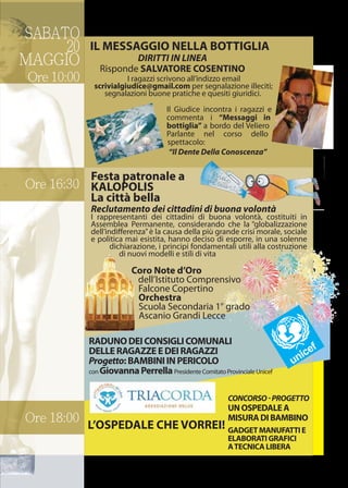 SABATO
20
MAGGIO
Ore 10:00
Ore 16:30
Ore 18:00
IL MESSAGGIO NELLA BOTTIGLIA
I ragazzi scrivono all’indizzo email
scrivialgiudice@gmail.com per segnalazione illeciti;
segnalazioni buone pratiche e quesiti giuridici.
DIRITTI IN LINEA
Risponde SALVATORE COSENTINO
Il Giudice incontra i ragazzi e
commenta i “Messaggi in
bottiglia” a bordo del Veliero
Parlante nel corso dello
spettacolo:
“Il Dente Della Conoscenza”
Festa patronale a
KALOPOLIS
La città bella
Reclutamento dei cittadini di buona volontà
I rappresentanti dei cittadini di buona volontà, costituiti in
Assemblea Permanente, considerando che la “globalizzazione
dell’indiﬀerenza”è la causa della più grande crisi morale, sociale
e politica mai esistita, hanno deciso di esporre, in una solenne
dichiarazione, i principi fondamentali utili alla costruzione
di nuovi modelli e stili di vita
Coro Note d’Oro
dell’Istituto Comprensivo
Falcone Copertino
Orchestra
Scuola Secondaria 1° grado
Ascanio Grandi Lecce
RADUNODEICONSIGLICOMUNALI
DELLERAGAZZEEDEIRAGAZZI
Progetto:BAMBINIINPERICOLO
con GiovannaPerrella Presidente Comitato Provinciale Unicef
CONCORSO-PROGETTO
UNOSPEDALEA
MISURADIBAMBINO
GADGETMANUFATTIE
ELABORATIGRAFICI
ATECNICALIBERA
L’OSPEDALE CHE VORREI!
 