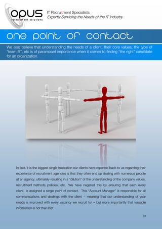 IT Recruitment Specialists
                            Expertly Servicing the Needs of the IT Industry




One point of contact
We also believe that understanding the needs of a client, their core values, the type of
“team fit”, etc is of paramount importance when it comes to finding “the right” candidate
for an organization.




     In fact, it is the biggest single frustration our clients have reported back to us regarding their
     experience of recruitment agencies is that they often end up dealing with numerous people
     at an agency, ultimately resulting in a “dilution” of the understanding of the company values,
     recruitment methods, policies, etc. We have negated this by ensuring that each every
     client is assigned a single point of contact. This “Account Manager” is responsible for all
     communications and dealings with the client – meaning that our understanding of your
     needs is improved with every vacancy we recruit for – but more importantly that valuable
     information is not then lost.

                                                                                                     10
 