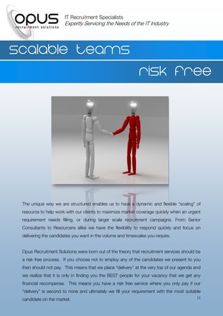 IT Recruitment Specialists
                      Expertly Servicing the Needs of the IT Industry




Scalable teams
                                                             Risk free




 The unique way we are structured enables us to have a dynamic and flexible “scaling” of
 resource to help work with our clients to maximize market coverage quickly when an urgent
 requirement needs filling, or during larger scale recruitment campaigns. From Senior
 Consultants to Resourcers alike we have the flexibility to respond quickly and focus on
 delivering the candidates you want in the volume and timescales you require.


 Opus Recruitment Solutions were born out of the theory that recruitment services should be
 a risk free process. If you choose not to employ any of the candidates we present to you
 then should not pay. This means that we place “delivery” at the very top of our agenda and
 we realize that it is only in finding you the BEST people for your vacancy that we get any
 financial recompense. This means you have a risk free service where you only pay if our
 “delivery” is second to none and ultimately we fill your requirement with the most suitable
 candidate on the market.                                                                 11
 